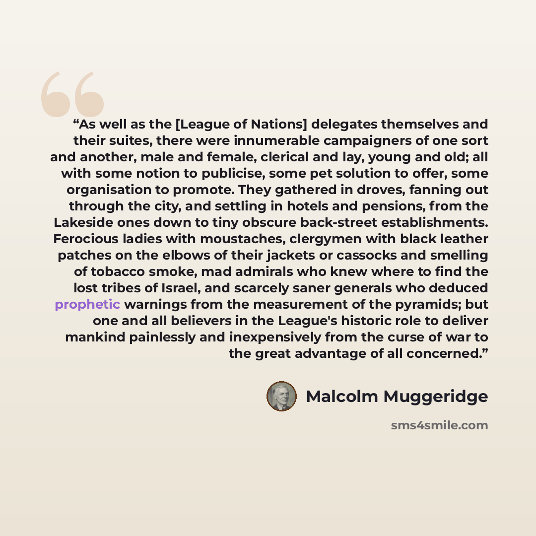 “As well as the [League of Nations] delegates themselves and their suites, there were innumerable campaigners of one sort and another, male and female, clerical and lay, young and old; all with some notion to publicise, some pet solution to offer, some organisation to promote. They gathered in…” quote by Malcolm Muggeridge