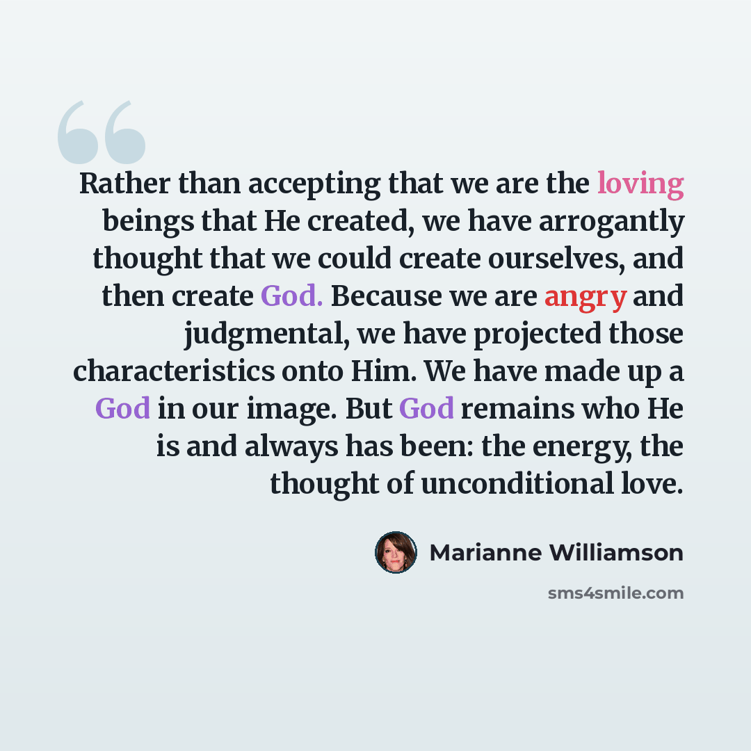 “Rather than accepting that we are the loving beings that He created, we have arrogantly thought that we could create ourselves, and then create God. Because we are angry and judgmental, we have projected those characteristics onto Him. We have made up a God in our image. But God remains who He is…” quote by Marianne Williamson