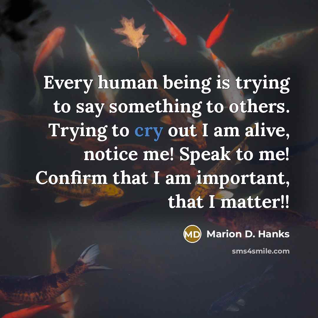“Every human being is trying to say something to others. Trying to cry out I am alive, notice me! Speak to me! Confirm that I am important, that I matter!!” quote by Marion D. Hanks