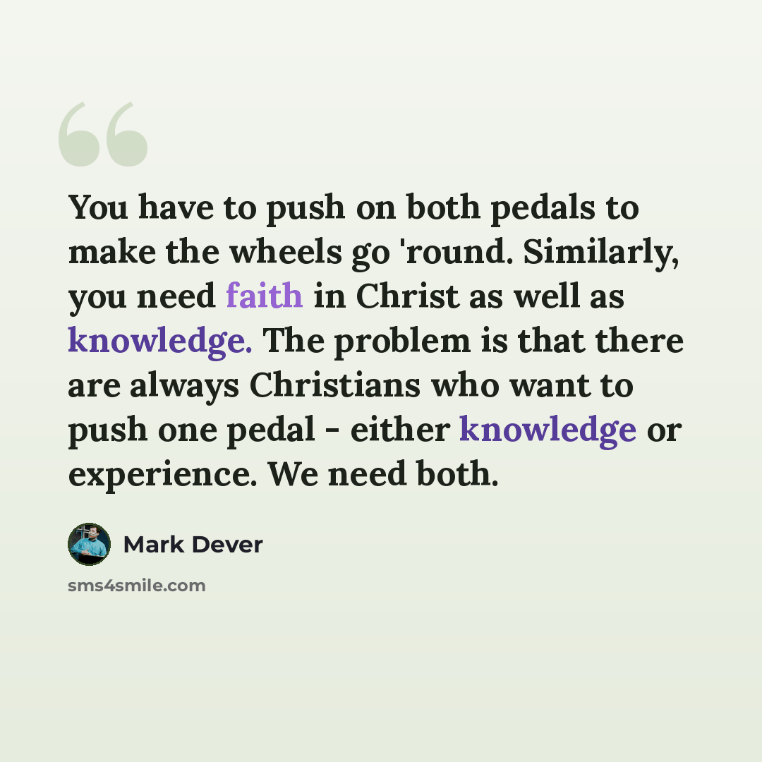 “You have to push on both pedals to make the wheels go 'round. Similarly, you need faith in Christ as well as knowledge. The problem is that there are always Christians who want to push one pedal - either knowledge or experience. We need both.” quote by Mark Dever
