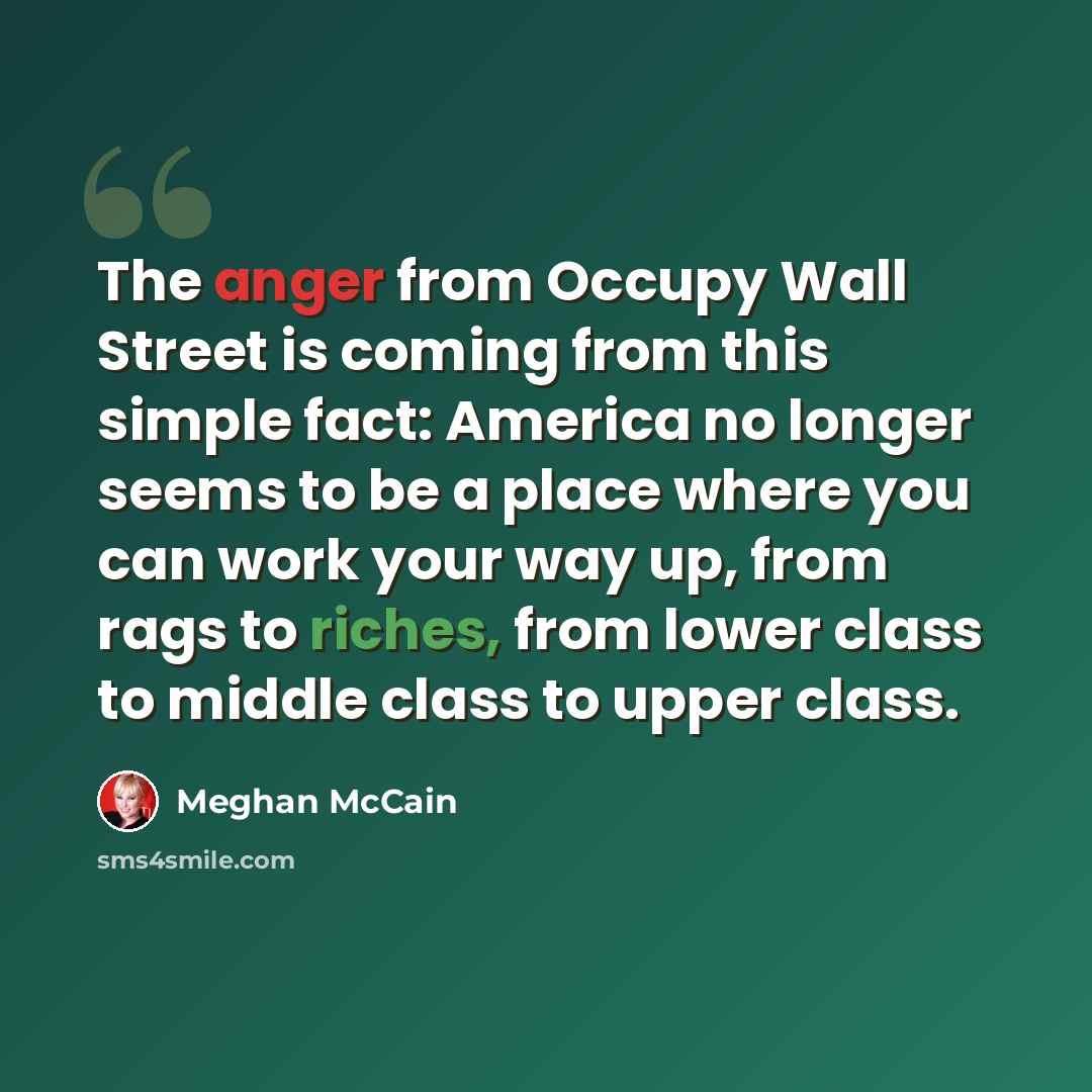 “The anger from Occupy Wall Street is coming from this simple fact: America no longer seems to be a place where you can work your way up, from rags to riches, from lower class to middle class to upper class.” quote by Meghan McCain