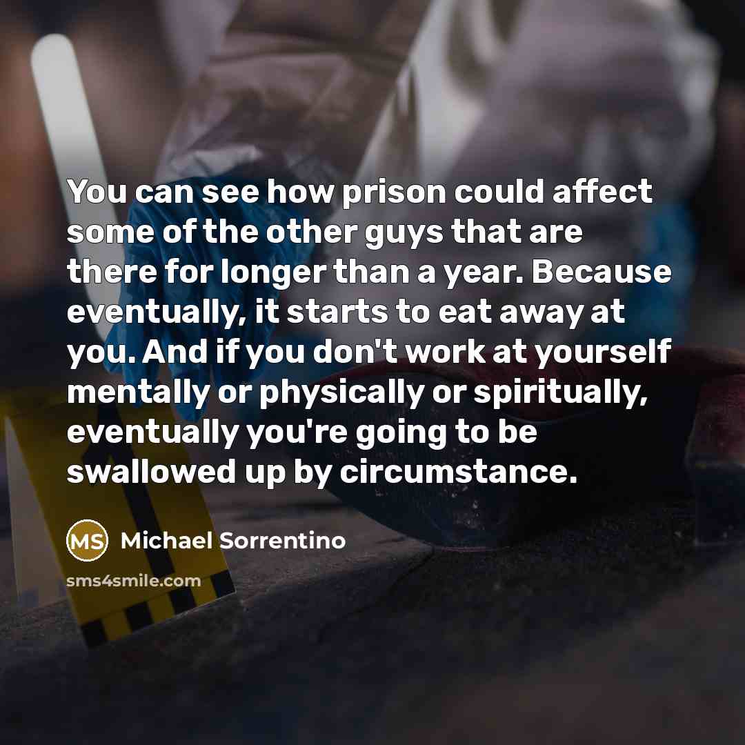 “You can see how prison could affect some of the other guys that are there for longer than a year. Because eventually, it starts to eat away at you. And if you don't work at yourself mentally or physically or spiritually, eventually you're going to be swallowed up by circumstance.” quote by Michael Sorrentino