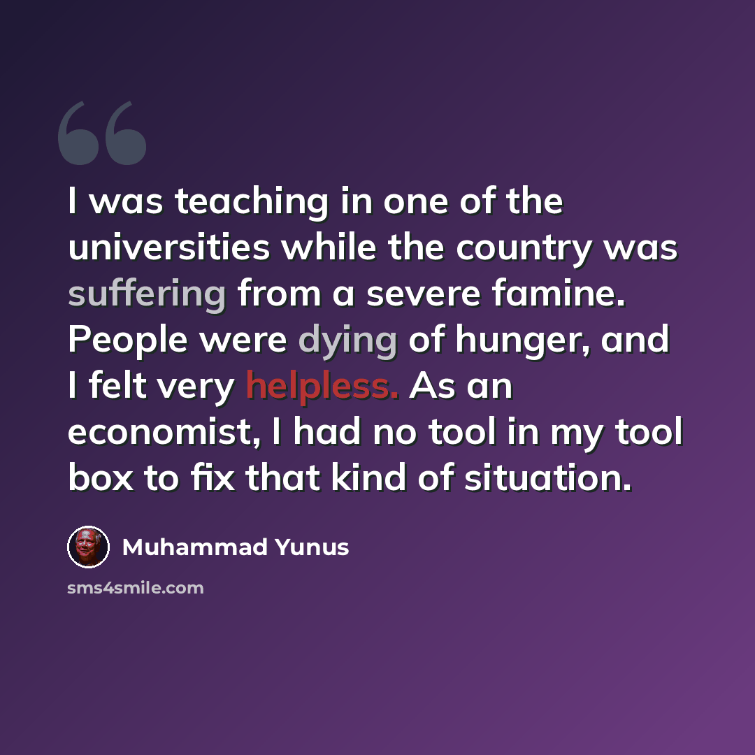 “I was teaching in one of the universities while the country was suffering from a severe famine. People were dying of hunger, and I felt very helpless. As an economist, I had no tool in my tool box to fix that kind of situation.” quote by Muhammad Yunus