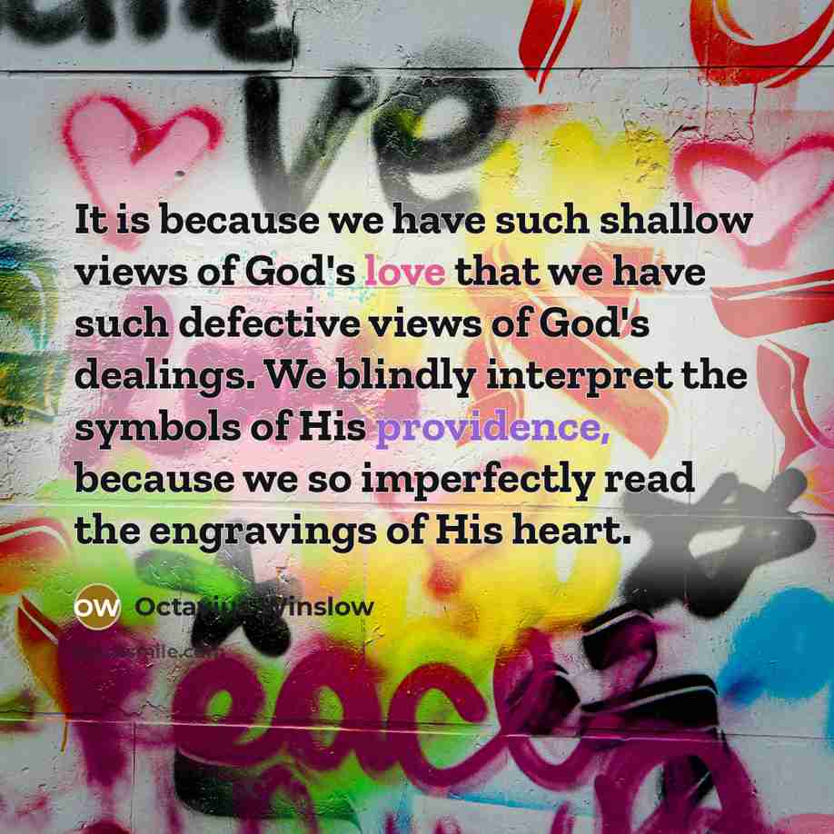 “It is because we have such shallow views of God's love that we have such defective views of God's dealings. We blindly interpret the symbols of His providence, because we so imperfectly read the engravings of His heart.” quote by Octavius Winslow