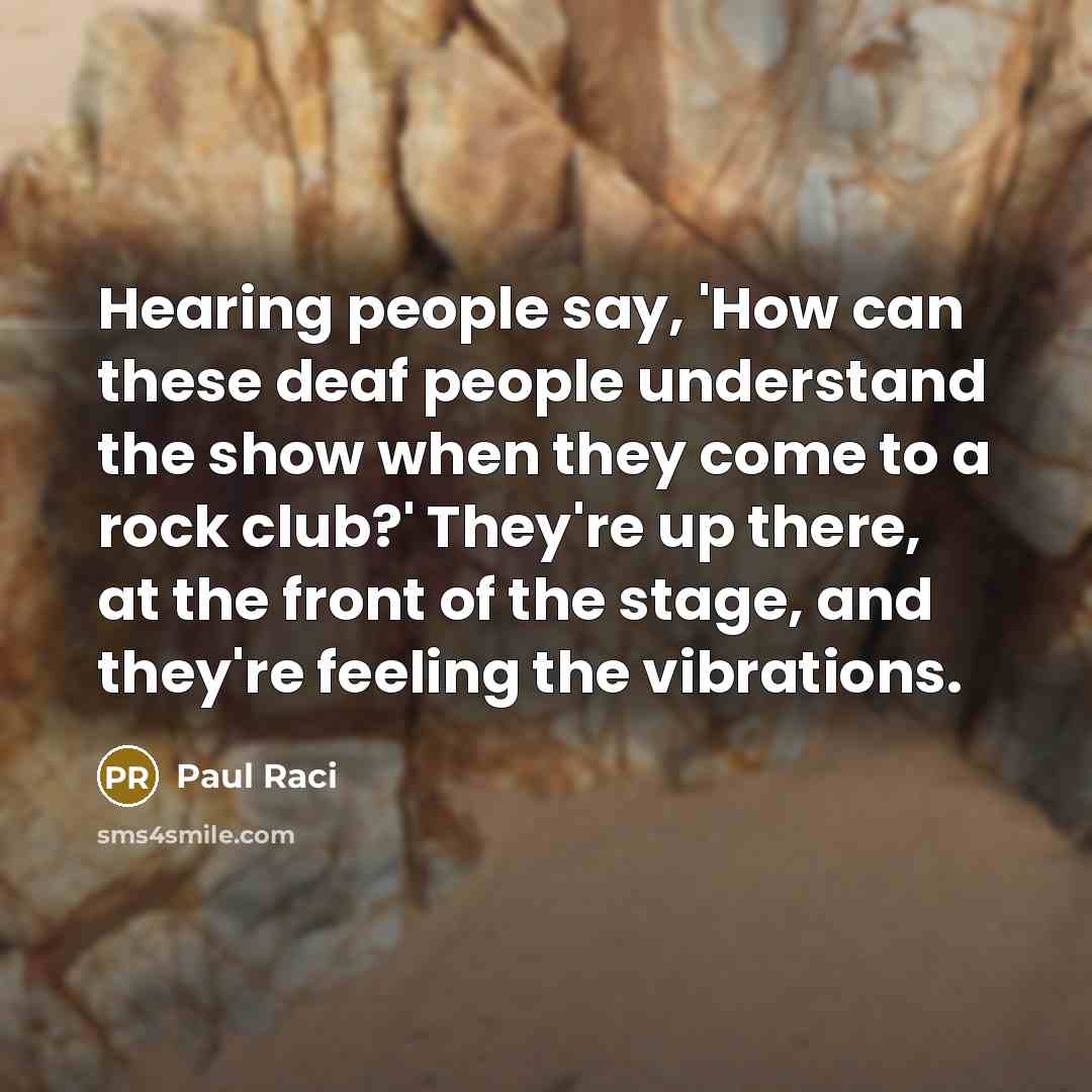 “Hearing people say, 'How can these deaf people understand the show when they come to a rock club?' They're up there, at the front of the stage, and they're feeling the vibrations.” quote by Paul Raci