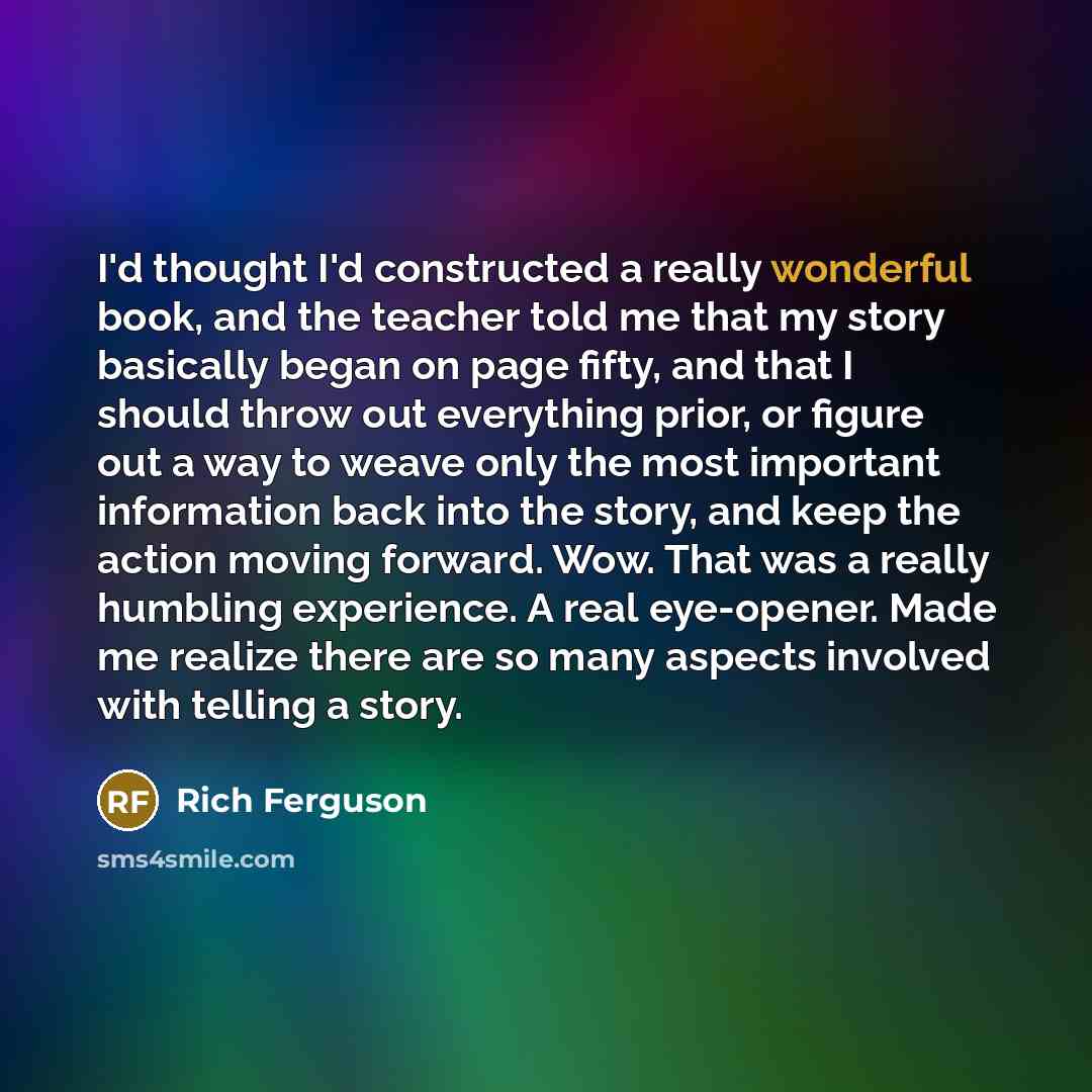 “I'd thought I'd constructed a really wonderful book, and the teacher told me that my story basically began on page fifty, and that I should throw out everything prior, or figure out a way to weave only the most important information back into the story, and keep the action moving forward. Wow…” quote by Rich Ferguson