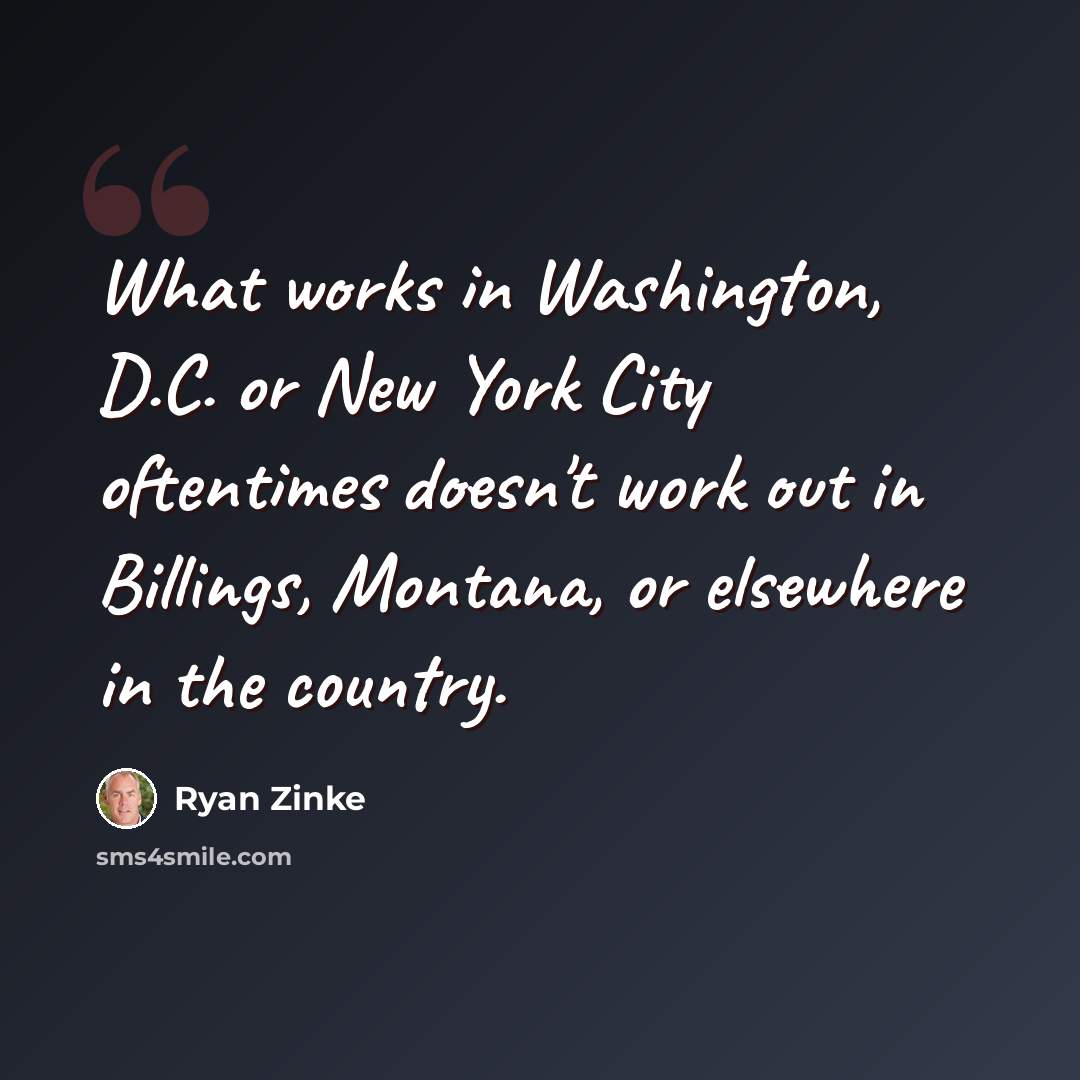 “What works in Washington, D.C. or New York City oftentimes doesn't work out in Billings, Montana, or elsewhere in the country.” quote by Ryan Zinke