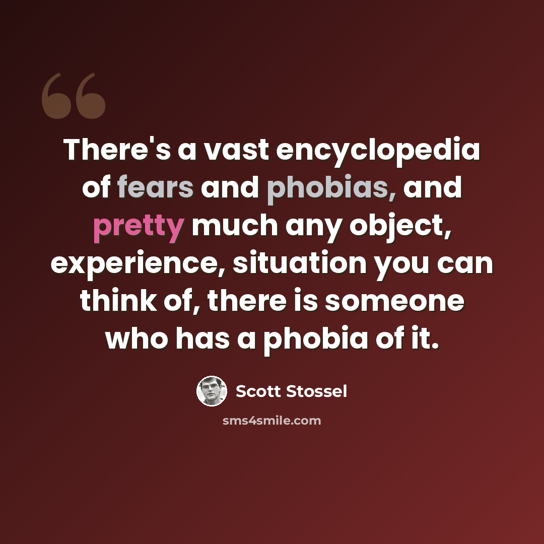 “There's a vast encyclopedia of fears and phobias, and pretty much any object, experience, situation you can think of, there is someone who has a phobia of it.” quote by Scott Stossel
