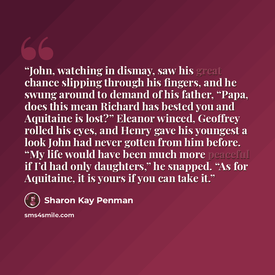 “John, watching in dismay, saw his great chance slipping through his fingers, and he swung around to demand of his father, “Papa, does this mean Richard has bested you and Aquitaine is lost?” Eleanor winced, Geoffrey rolled his eyes, and Henry gave his youngest a look John had never gotten from him…” quote by Sharon Kay Penman