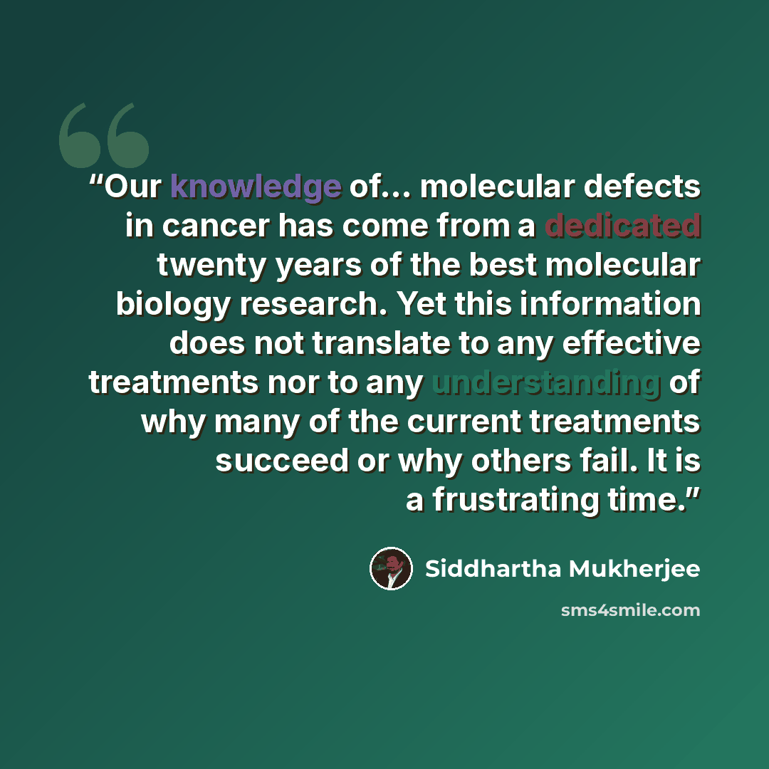 “Our knowledge of… molecular defects in cancer has come from a dedicated twenty years of the best molecular biology research. Yet this information does not translate to any effective treatments nor to any understanding of why many of the current treatments succeed or why others fail. It is a…” quote by Siddhartha Mukherjee