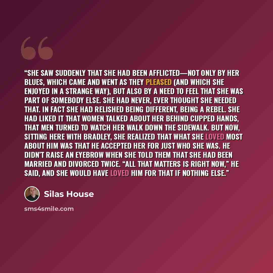 “She saw suddenly that she had been afflicted—not only by her blues, which came and went as they pleased (and which she enjoyed in a strange way), but also by a need to feel that she was part of somebody else. She had never, ever thought she needed that. In fact she had relished being different…” quote by Silas House