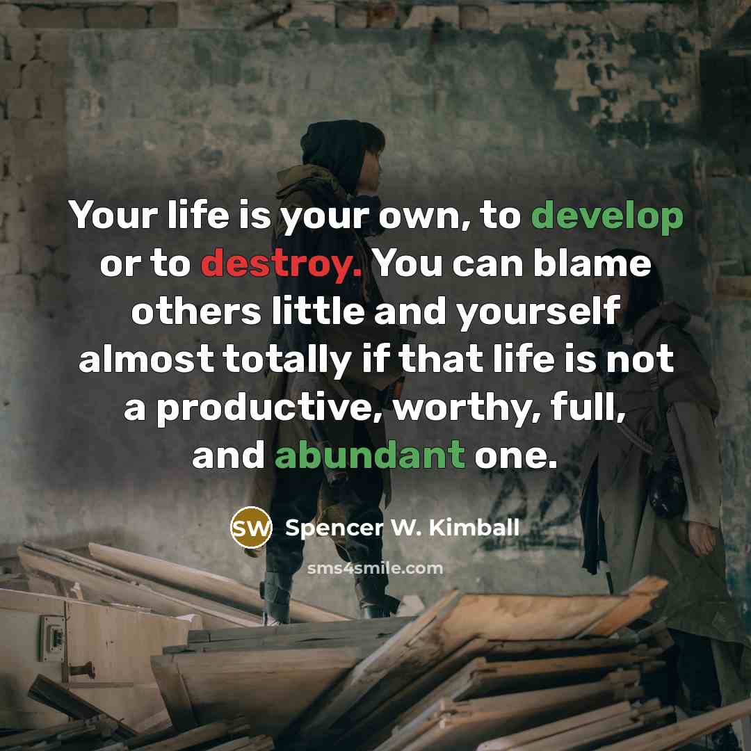 “Your life is your own, to develop or to destroy. You can blame others little and yourself almost totally if that life is not a productive, worthy, full, and abundant one.” quote by Spencer W. Kimball