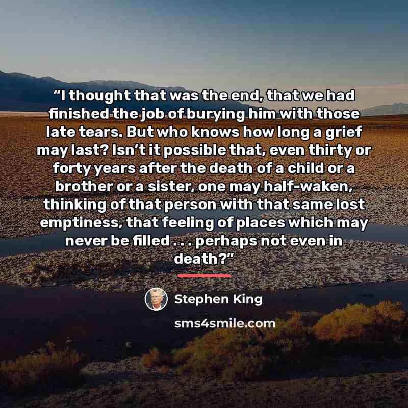 “I thought that was the end, that we had finished the job of burying him with those late tears. But who knows how long a grief may last? Isn’t it possible that, even thirty or forty years after the death of a child or a brother or a sister, one may half-waken, thinking of that person with that same…” quote by Stephen King