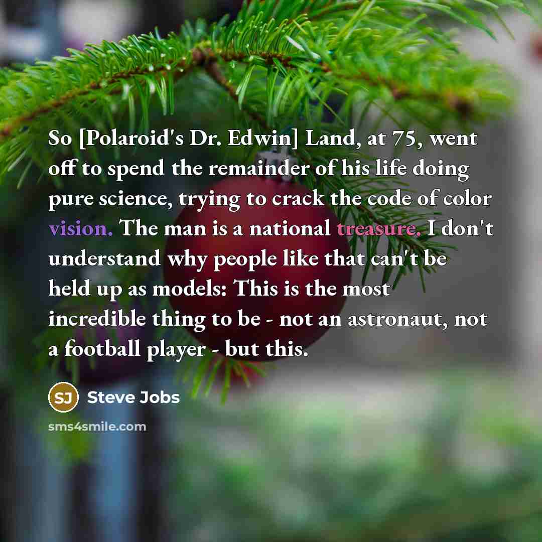 “So [Polaroid's Dr. Edwin] Land, at 75, went off to spend the remainder of his life doing pure science, trying to crack the code of color vision. The man is a national treasure. I don't understand why people like that can't be held up as models: This is the most incredible thing to be - not an…” quote by Steve Jobs