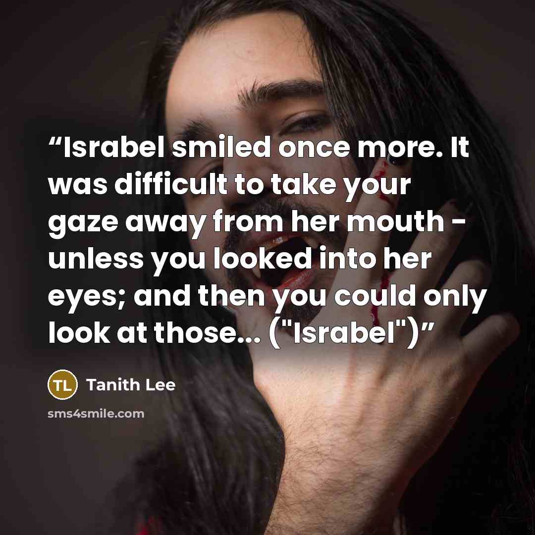 “Israbel smiled once more. It was difficult to take your gaze away from her mouth - unless you looked into her eyes; and then you could only look at those... ("Israbel")” quote by Tanith Lee