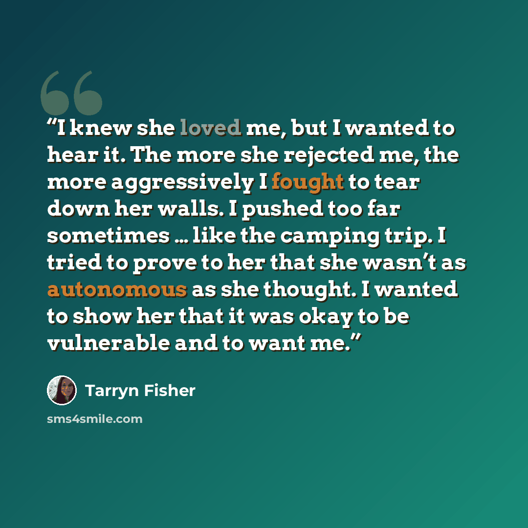 “I knew she loved me, but I wanted to hear it. The more she rejected me, the more aggressively I fought to tear down her walls. I pushed too far sometimes … like the camping trip. I tried to prove to her that she wasn’t as autonomous as she thought. I wanted to show her that it was okay to be…” quote by Tarryn Fisher