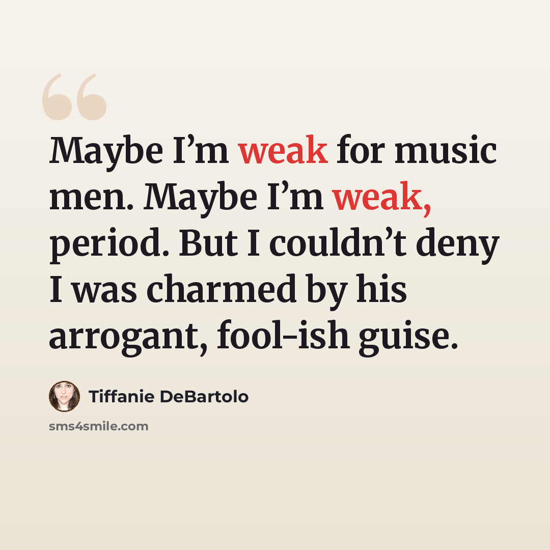 “Maybe I’m weak for music men. Maybe I’m weak, period. But I couldn’t deny I was charmed by his arrogant, fool-ish guise.” quote by Tiffanie DeBartolo