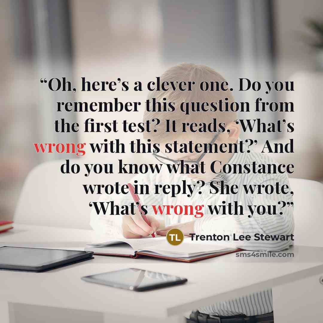“Oh, here’s a clever one. Do you remember this question from the first test? It reads, ‘What’s wrong with this statement?’ And do you know what Constance wrote in reply? She wrote, ‘What’s wrong with you?” quote by Trenton Lee Stewart