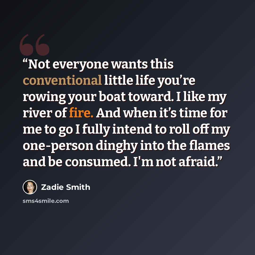 “Not everyone wants this conventional little life you’re rowing your boat toward. I like my river of fire. And when it’s time for me to go I fully intend to roll off my one-person dinghy into the flames and be consumed. I'm not afraid.” quote by Zadie Smith