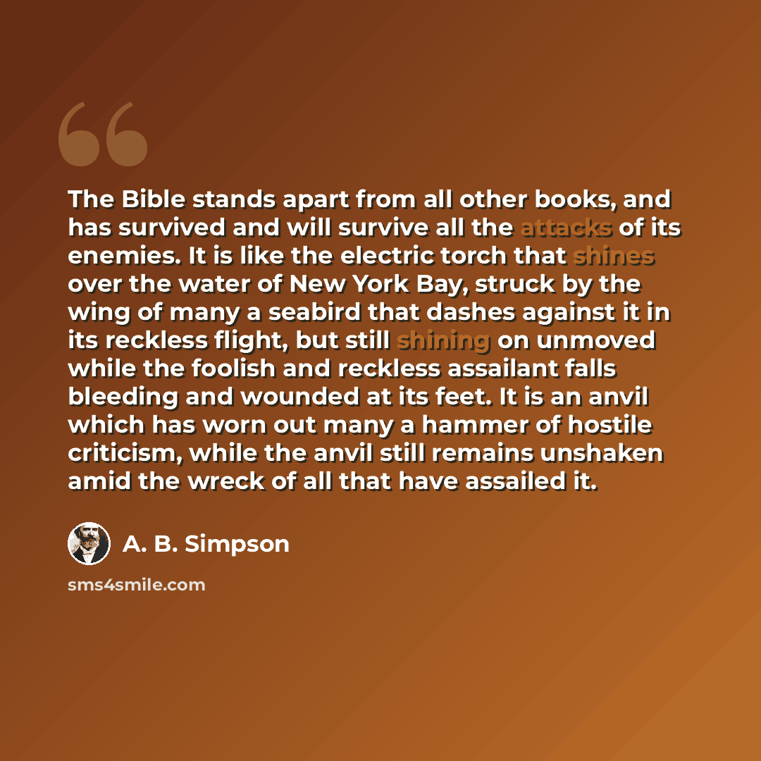 “The Bible stands apart from all other books, and has survived and will survive all the attacks of its enemies. It is like the electric torch that shines over the water of New York Bay, struck by the wing of many a seabird that dashes against it in its reckless flight, but still shining on unmoved…” quote by A. B. Simpson