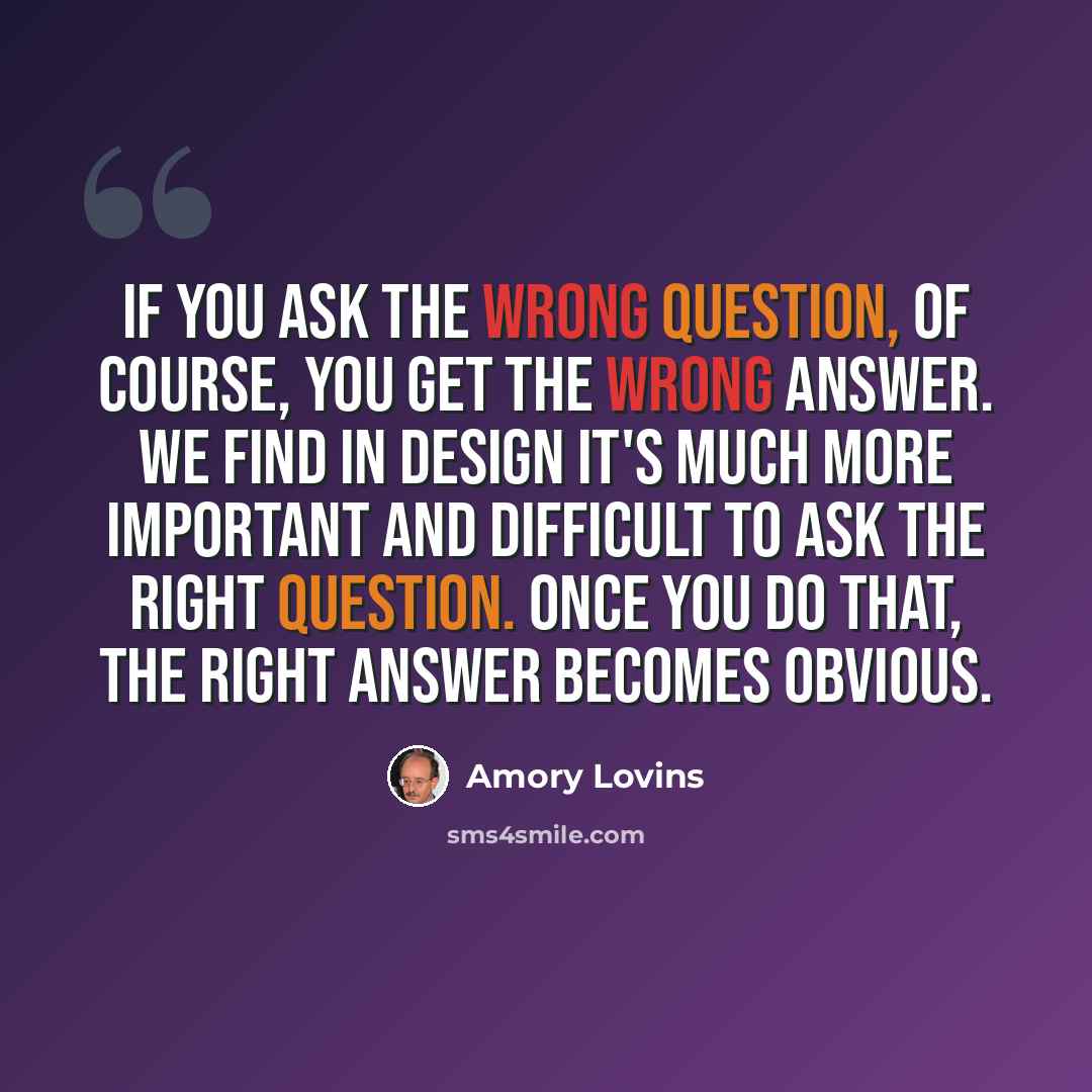 “If you ask the wrong question, of course, you get the wrong answer. We find in design it's much more important and difficult to ask the right question. Once you do that, the right answer becomes obvious.” quote by Amory Lovins