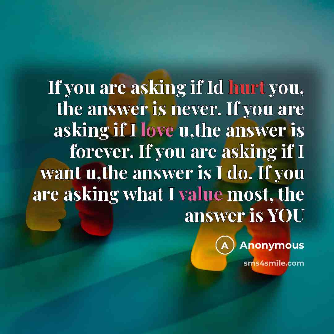 “If you are asking if Id hurt you, the answer is never. If you are asking if I love u,the answer is forever. If you are asking if I want u,the answer is I do. If you are asking what I value most, the answer is YOU” quote by Anonymous