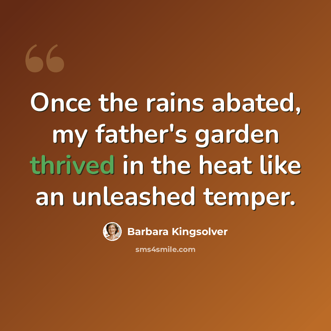 “Once the rains abated, my father's garden thrived in the heat like an unleashed temper.” quote by Barbara Kingsolver