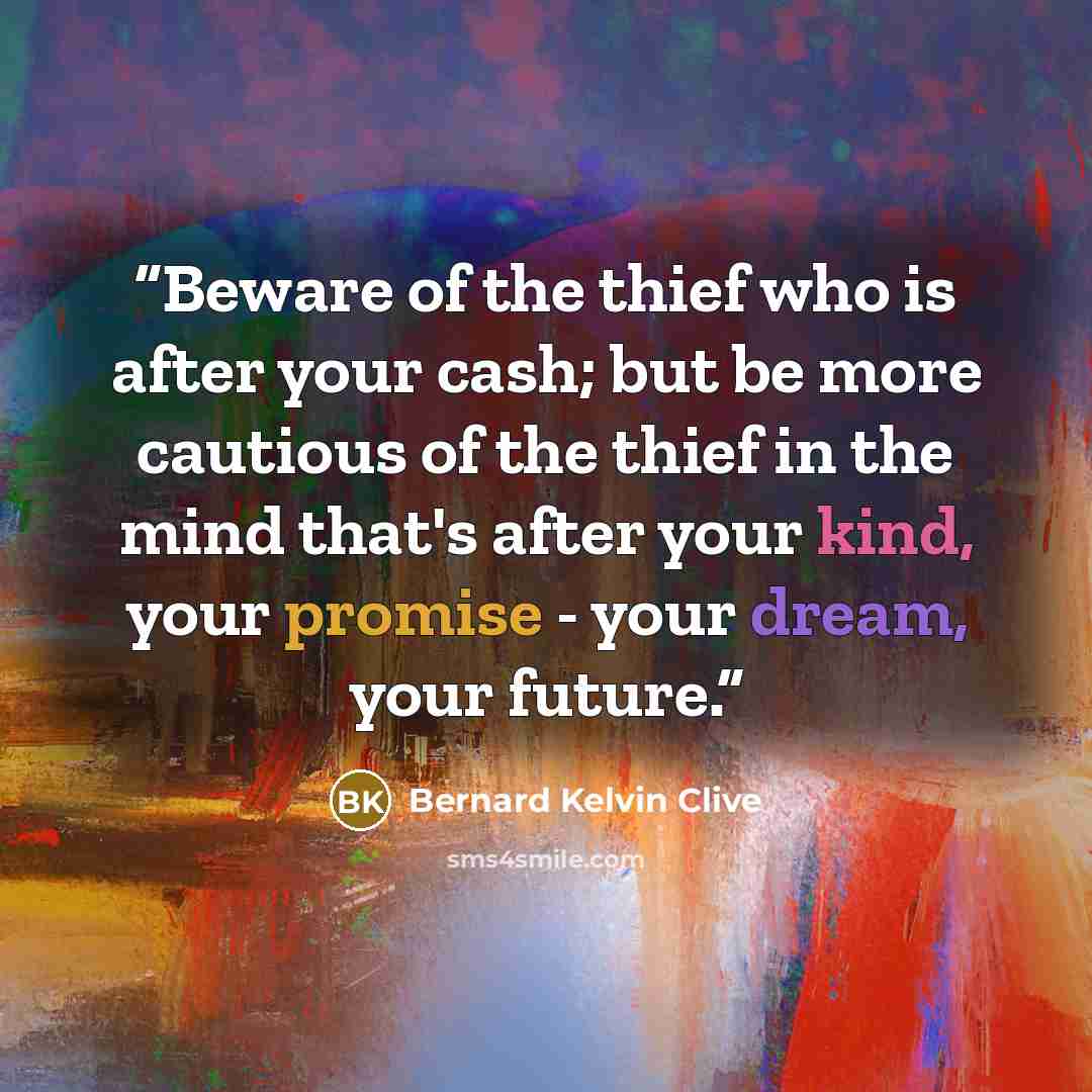 “Beware of the thief who is after your cash; but be more cautious of the thief in the mind that's after your kind, your promise - your dream, your future.” quote by Bernard Kelvin Clive