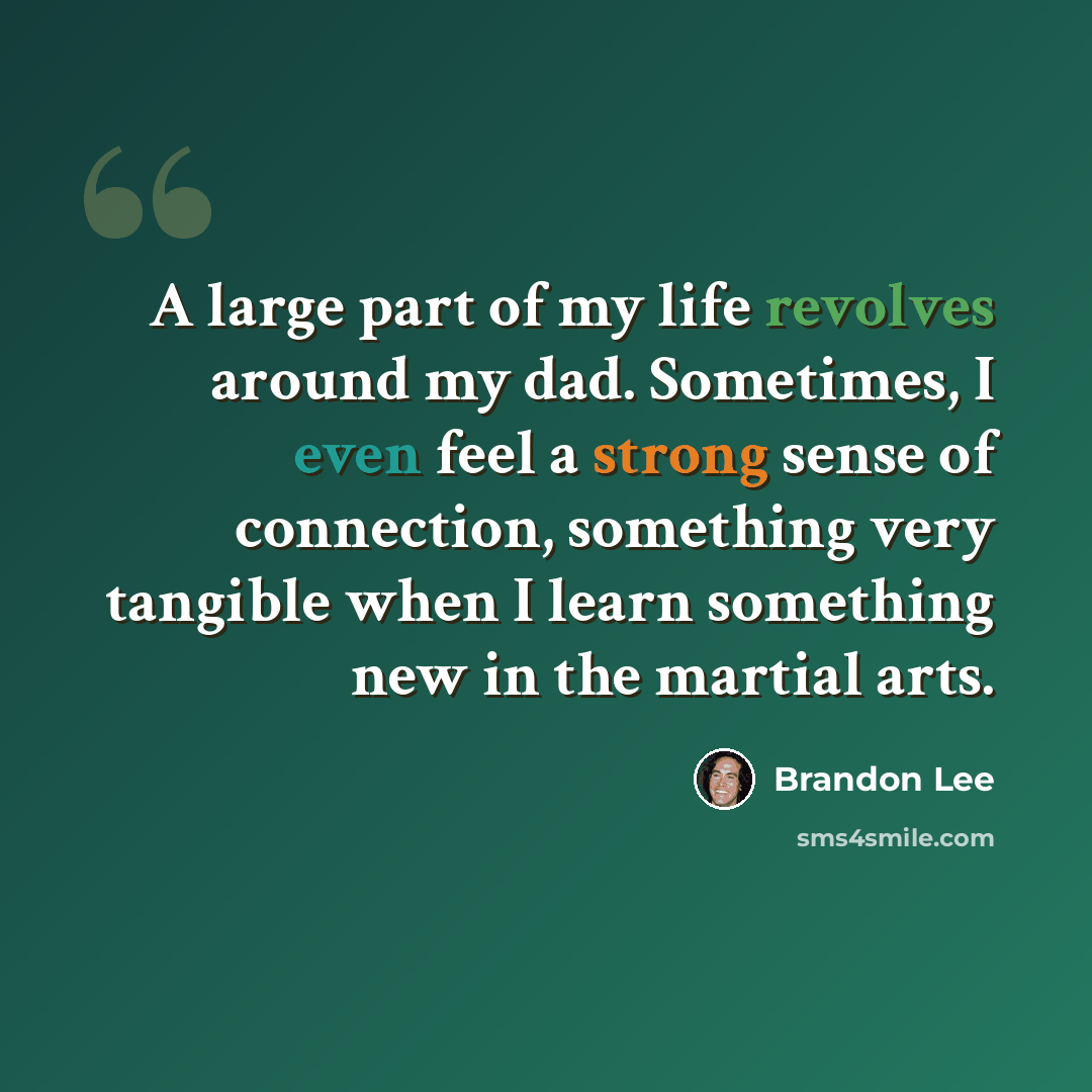 “A large part of my life revolves around my dad. Sometimes, I even feel a strong sense of connection, something very tangible when I learn something new in the martial arts.” quote by Brandon Lee