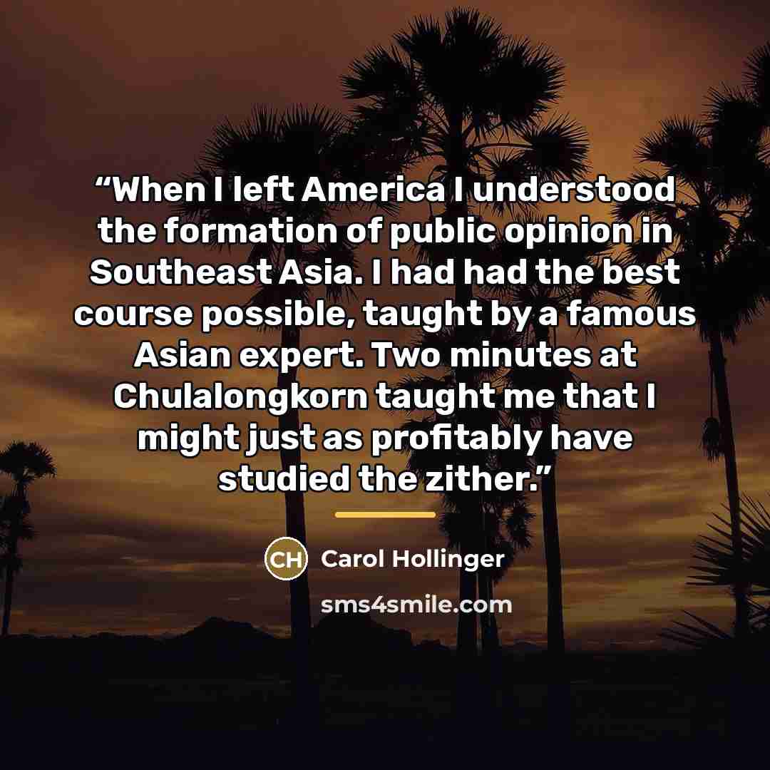 “When I left America I understood the formation of public opinion in Southeast Asia. I had had the best course possible, taught by a famous Asian expert. Two minutes at Chulalongkorn taught me that I might just as profitably have studied the zither.” quote by Carol Hollinger