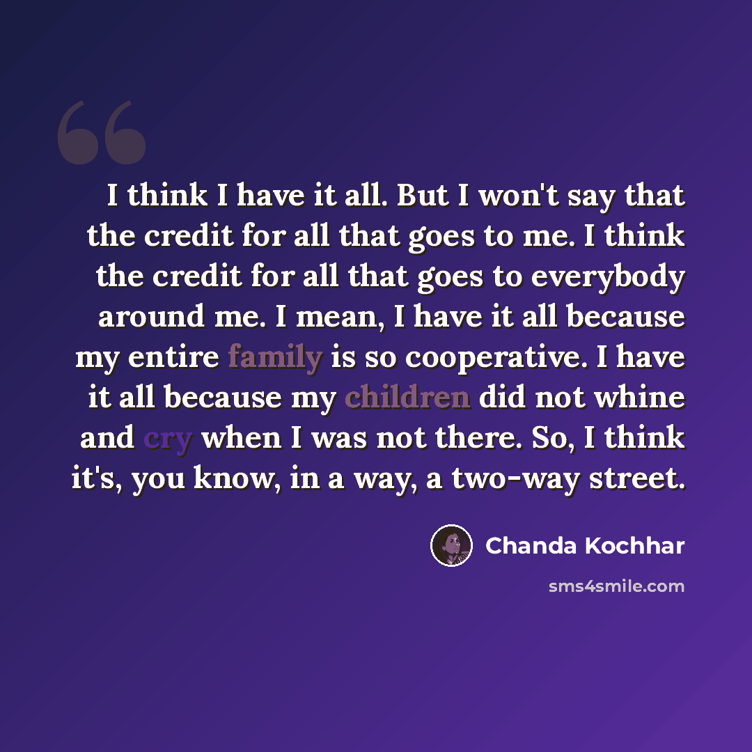 “I think I have it all. But I won't say that the credit for all that goes to me. I think the credit for all that goes to everybody around me. I mean, I have it all because my entire family is so cooperative. I have it all because my children did not whine and cry when I was not there. So, I think…” quote by Chanda Kochhar