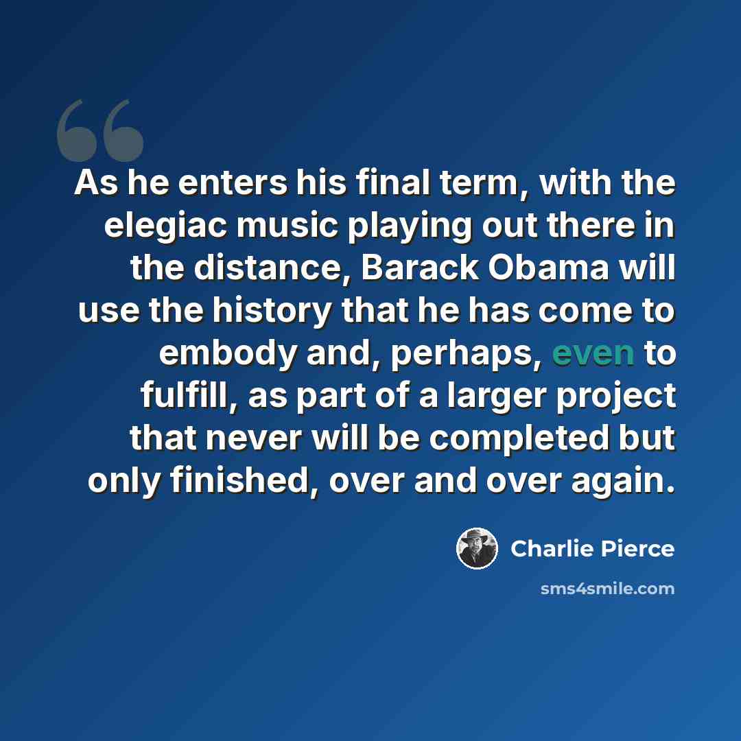 “As he enters his final term, with the elegiac music playing out there in the distance, Barack Obama will use the history that he has come to embody and, perhaps, even to fulfill, as part of a larger project that never will be completed but only finished, over and over again.” quote by Charlie Pierce