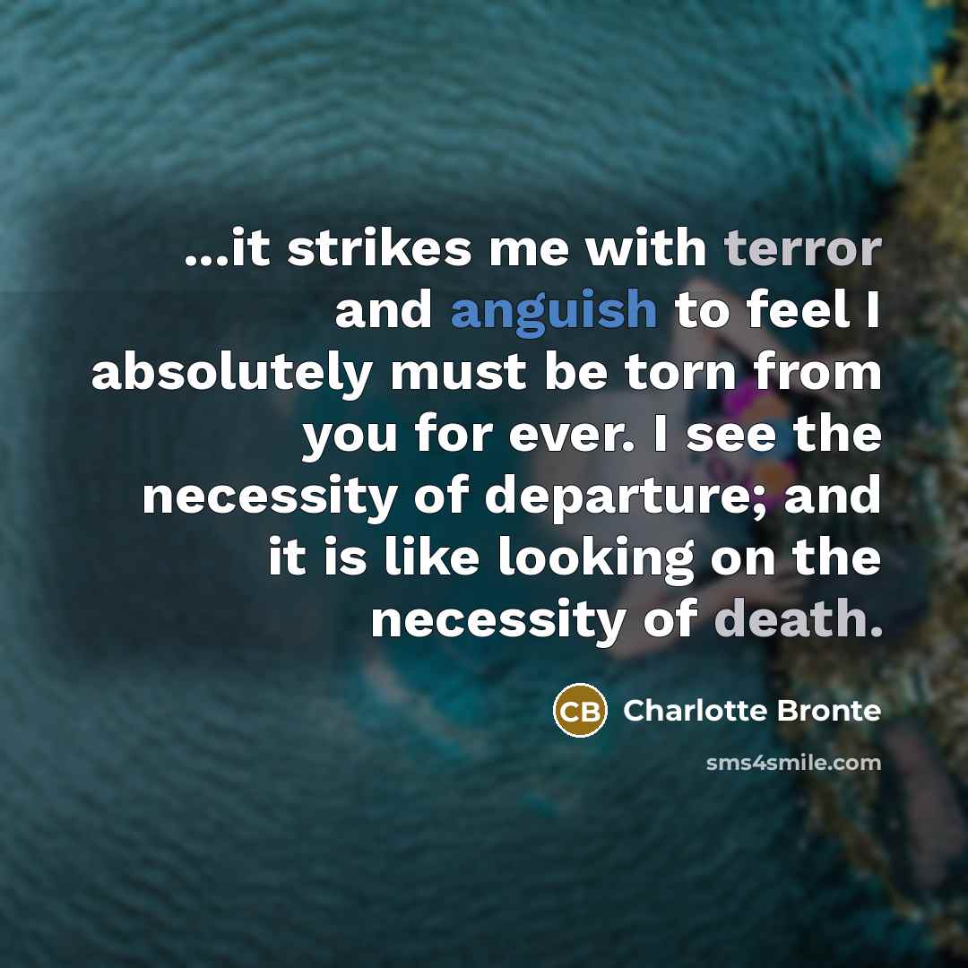 “...it strikes me with terror and anguish to feel I absolutely must be torn from you for ever. I see the necessity of departure; and it is like looking on the necessity of death.” quote by Charlotte Bronte