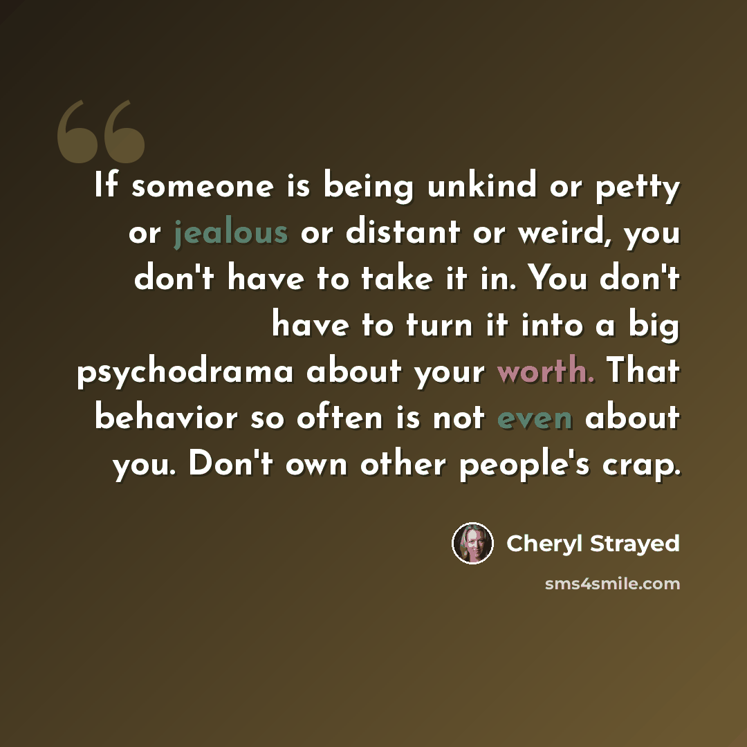 “If someone is being unkind or petty or jealous or distant or weird, you don't have to take it in. You don't have to turn it into a big psychodrama about your worth. That behavior so often is not even about you. Don't own other people's crap.” quote by Cheryl Strayed