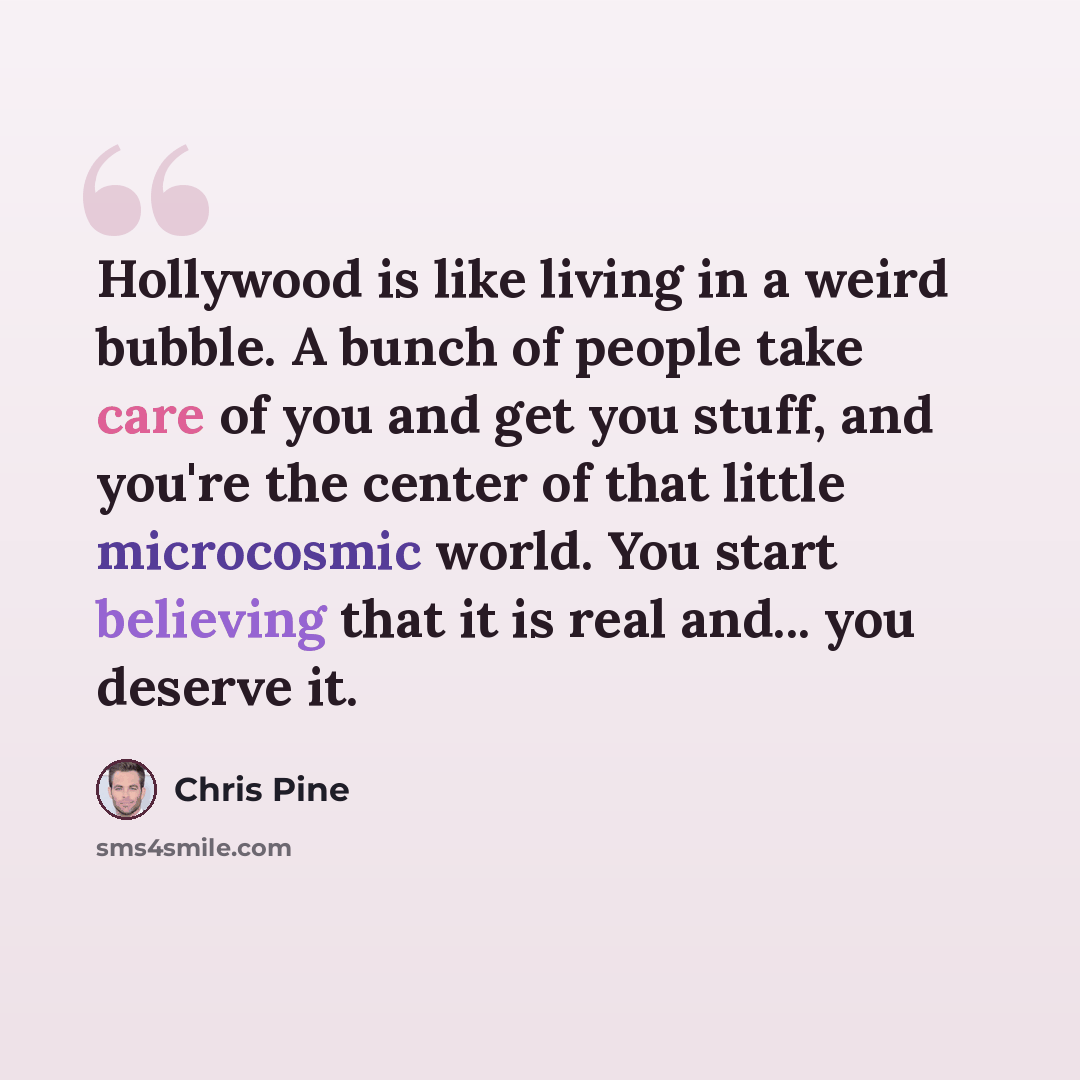 “Hollywood is like living in a weird bubble. A bunch of people take care of you and get you stuff, and you're the center of that little microcosmic world. You start believing that it is real and... you deserve it.” quote by Chris Pine