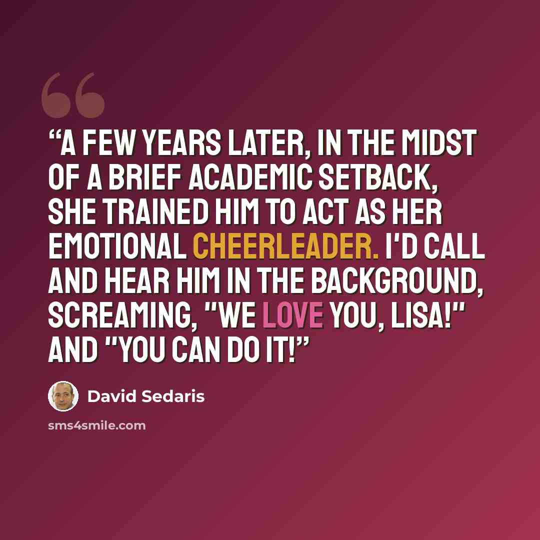 “A few years later, in the midst of a brief academic setback, she trained him to act as her emotional cheerleader. I'd call and hear him in the background, screaming, "We love you, Lisa!" and "You can do it!” quote by David Sedaris