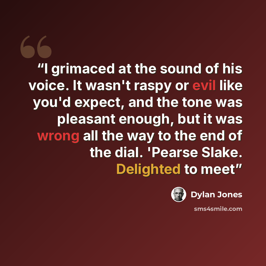 “I grimaced at the sound of his voice. It wasn't raspy or evil like you'd expect, and the tone was pleasant enough, but it was wrong all the way to the end of the dial. 'Pearse Slake. Delighted to meet” quote by Dylan Jones