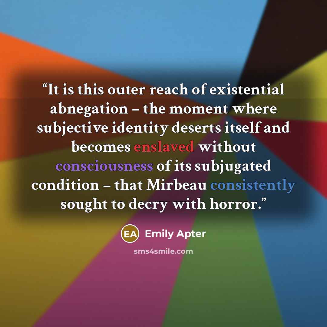 “It is this outer reach of existential abnegation – the moment where subjective identity deserts itself and becomes enslaved without consciousness of its subjugated condition – that Mirbeau consistently sought to decry with horror.” quote by Emily Apter