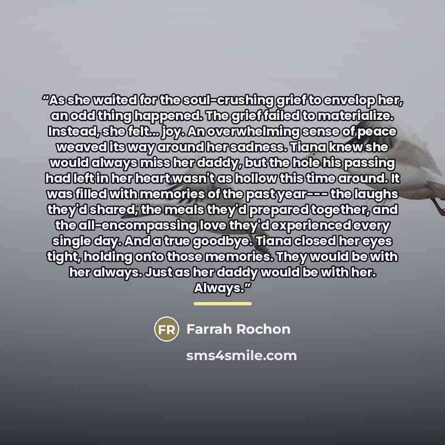 “As she waited for the soul-crushing grief to envelop her, an odd thing happened. The grief failed to materialize. Instead, she felt... joy. An overwhelming sense of peace weaved its way around her sadness. Tiana knew she would always miss her daddy, but the hole his passing had left in her heart…” quote by Farrah Rochon