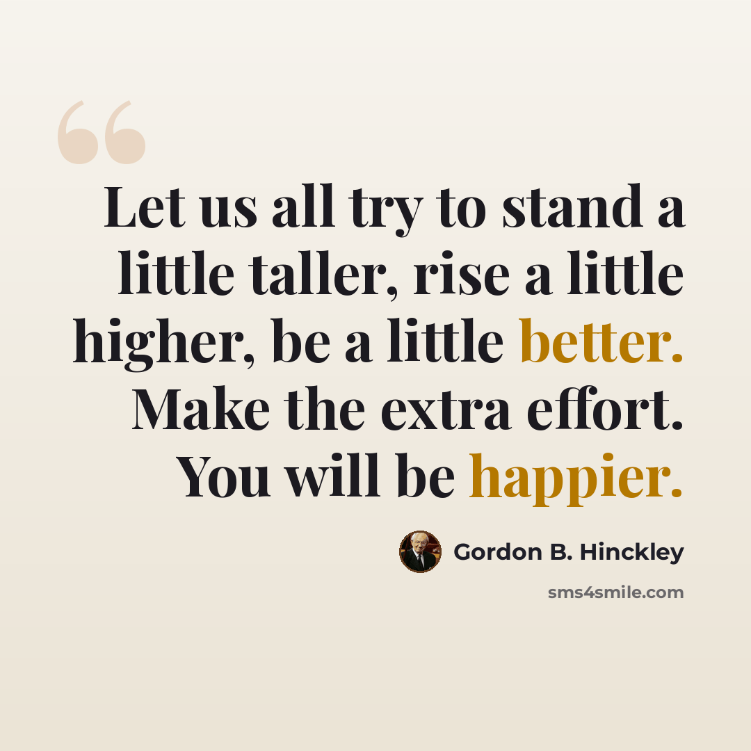 “Let us all try to stand a little taller, rise a little higher, be a little better. Make the extra effort. You will be happier.” quote by Gordon B. Hinckley