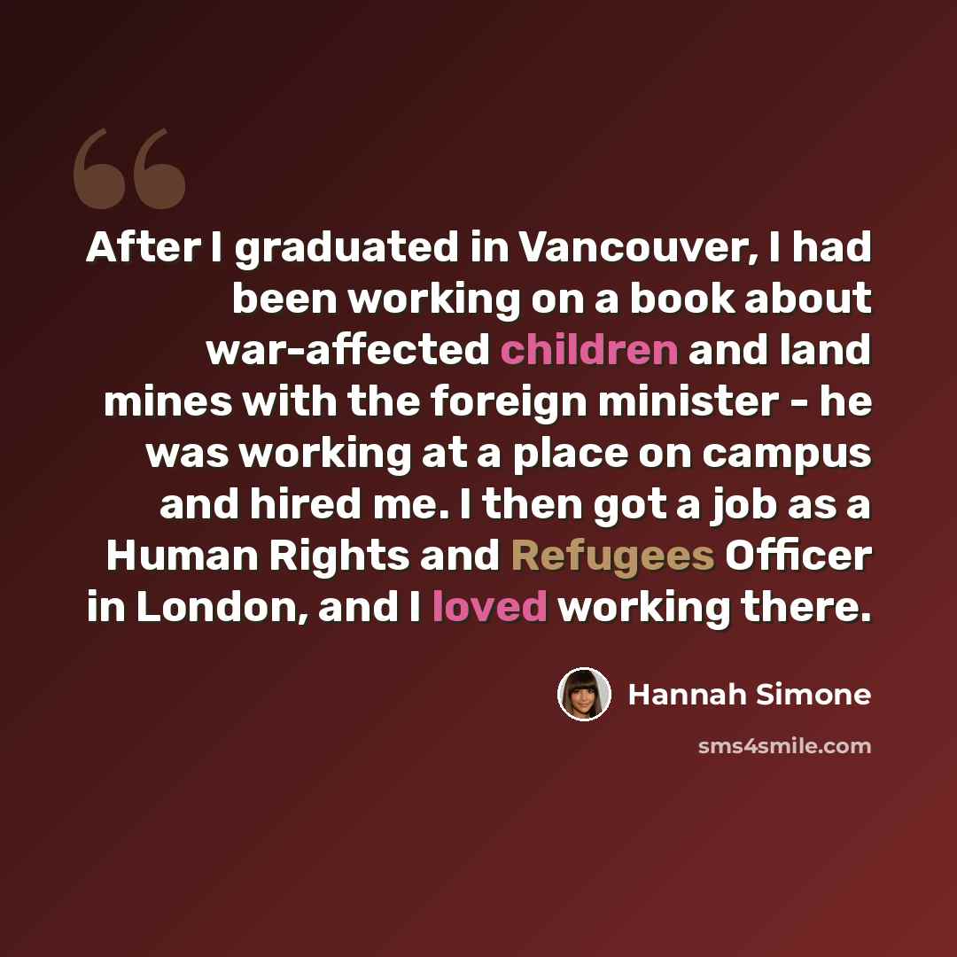 “After I graduated in Vancouver, I had been working on a book about war-affected children and land mines with the foreign minister - he was working at a place on campus and hired me. I then got a job as a Human Rights and Refugees Officer in London, and I loved working there.” quote by Hannah Simone