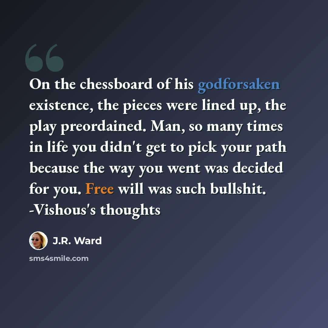 “On the chessboard of his godforsaken existence, the pieces were lined up, the play preordained. Man, so many times in life you didn't get to pick your path because the way you went was decided for you. Free will was such bullshit. -Vishous's thoughts” quote by J.R. Ward