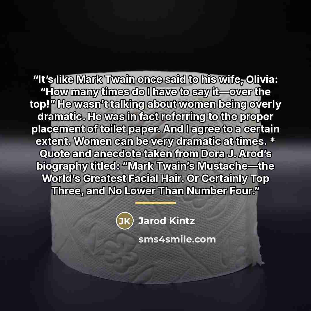 “It’s like Mark Twain once said to his wife, Olivia: “How many times do I have to say it—over the top!” He wasn’t talking about women being overly dramatic. He was in fact referring to the proper placement of toilet paper. And I agree to a certain extent. Women can be very dramatic at times. *…” quote by Jarod Kintz