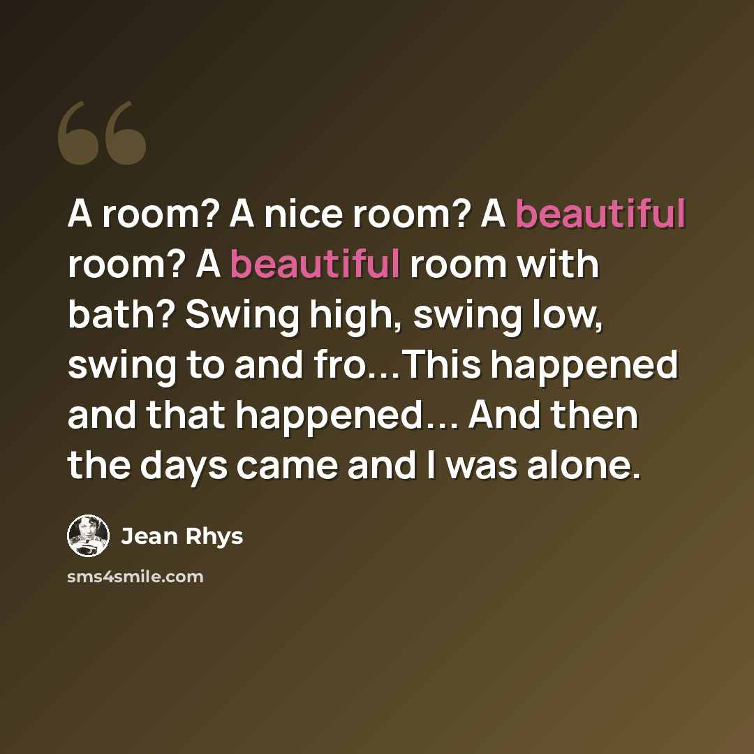 “A room? A nice room? A beautiful room? A beautiful room with bath? Swing high, swing low, swing to and fro...This happened and that happened... And then the days came and I was alone.” quote by Jean Rhys
