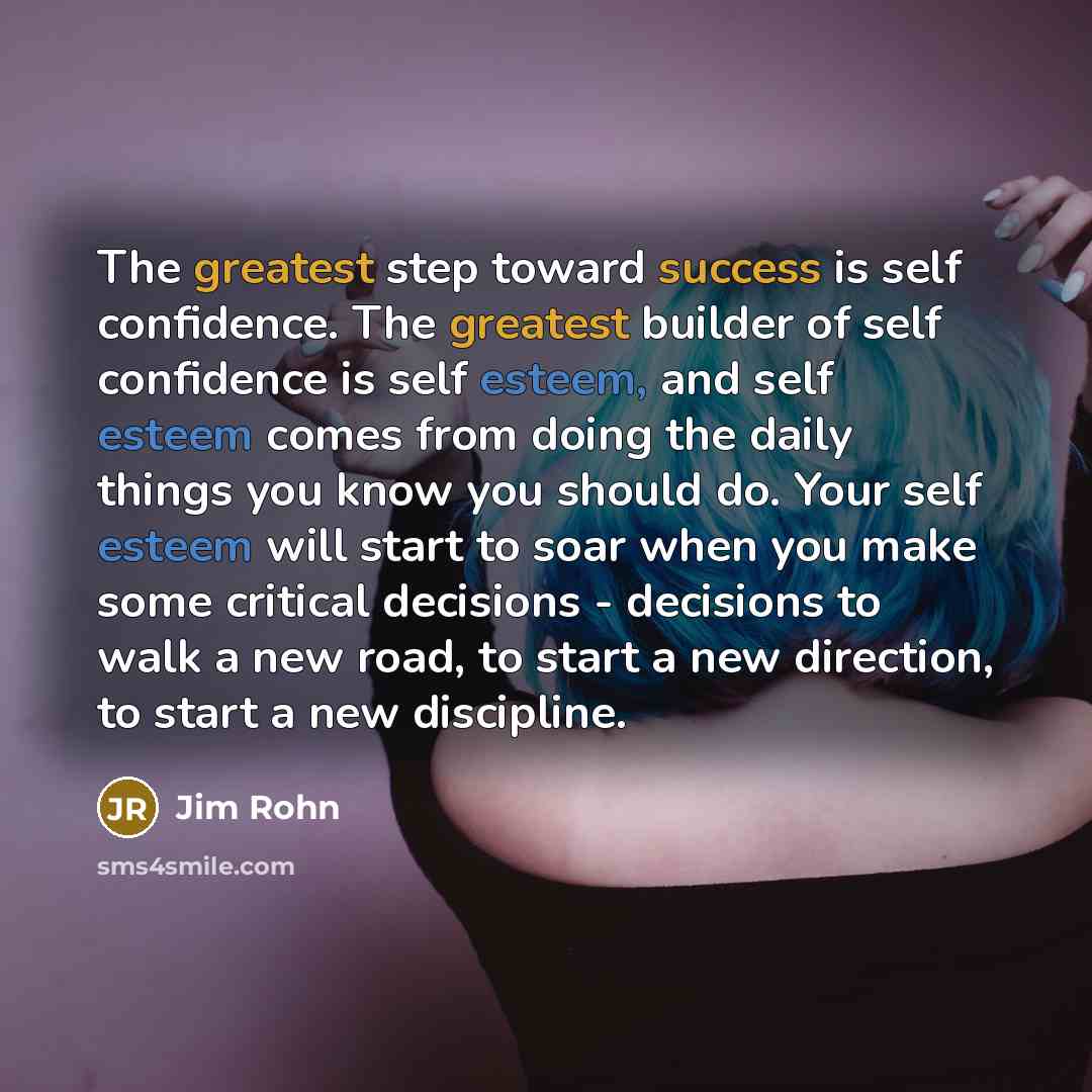 “The greatest step toward success is self confidence. The greatest builder of self confidence is self esteem, and self esteem comes from doing the daily things you know you should do. Your self esteem will start to soar when you make some critical decisions - decisions to walk a new road, to start…” quote by Jim Rohn