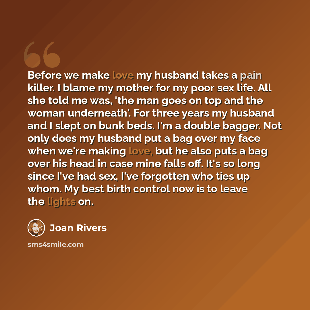 “Before we make love my husband takes a pain killer. I blame my mother for my poor sex life. All she told me was, 'the man goes on top and the woman underneath'. For three years my husband and I slept on bunk beds. I'm a double bagger. Not only does my husband put a bag over my face when we're…” quote by Joan Rivers