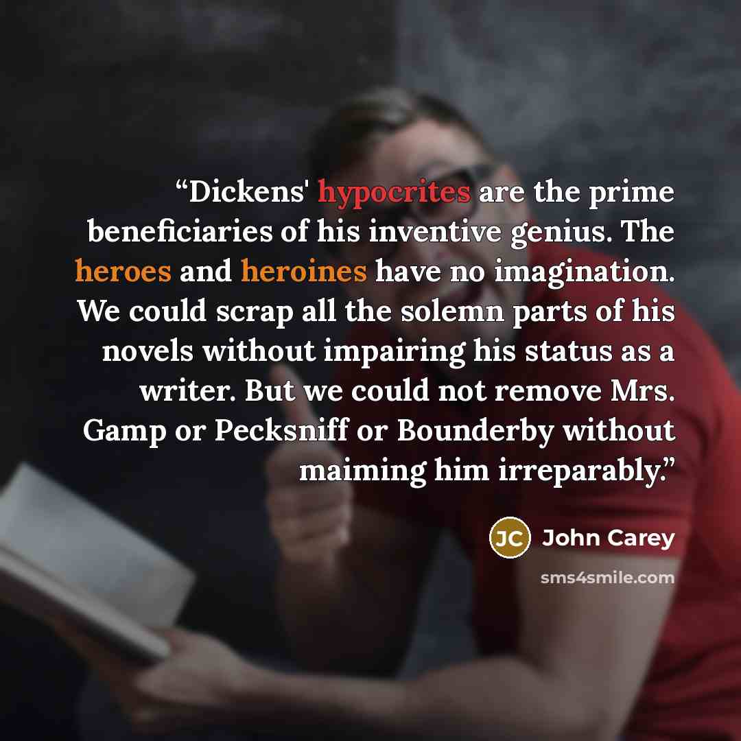 “Dickens' hypocrites are the prime beneficiaries of his inventive genius. The heroes and heroines have no imagination. We could scrap all the solemn parts of his novels without impairing his status as a writer. But we could not remove Mrs. Gamp or Pecksniff or Bounderby without maiming him…” quote by John Carey