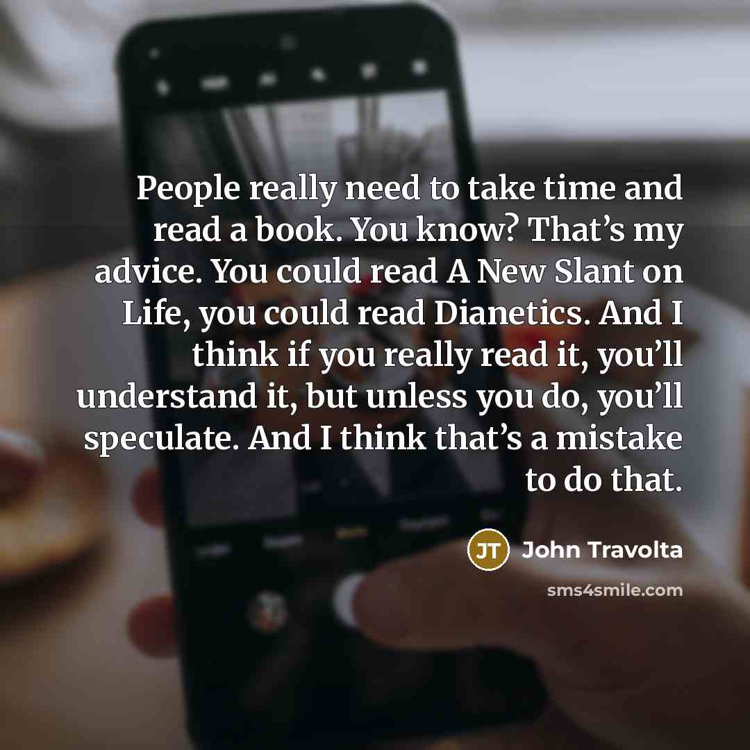 “People really need to take time and read a book. You know? That’s my advice. You could read A New Slant on Life, you could read Dianetics. And I think if you really read it, you’ll understand it, but unless you do, you’ll speculate. And I think that’s a mistake to do that.” quote by John Travolta