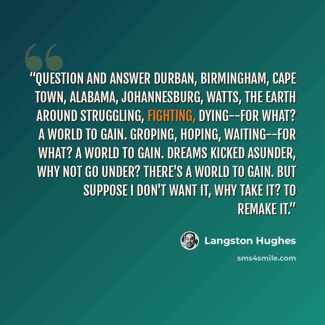 “Question and Answer Durban, Birmingham, Cape Town, Alabama, Johannesburg, Watts, The earth around Struggling, fighting, Dying--for what? A world to gain. Groping, hoping, Waiting--for what? A world to gain. Dreams kicked asunder, Why not go under? There's a world to gain. But suppose I don't want…” quote by Langston Hughes