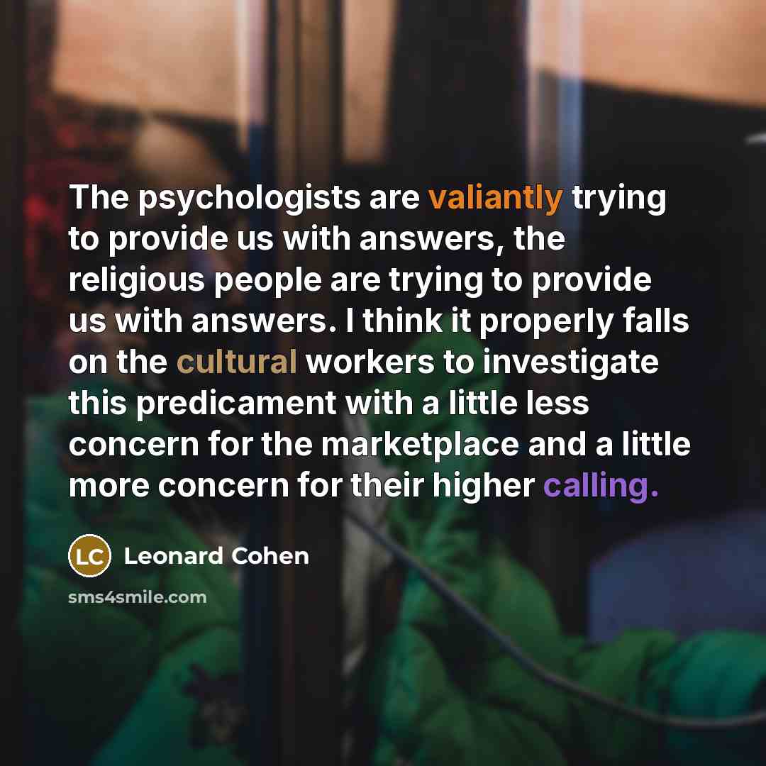 “The psychologists are valiantly trying to provide us with answers, the religious people are trying to provide us with answers. I think it properly falls on the cultural workers to investigate this predicament with a little less concern for the marketplace and a little more concern for their higher…” quote by Leonard Cohen